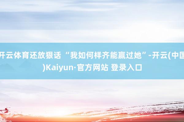 开云体育还放狠话 “我如何样齐能赢过她”-开云(中国)Kaiyun·官方网站 登录入口