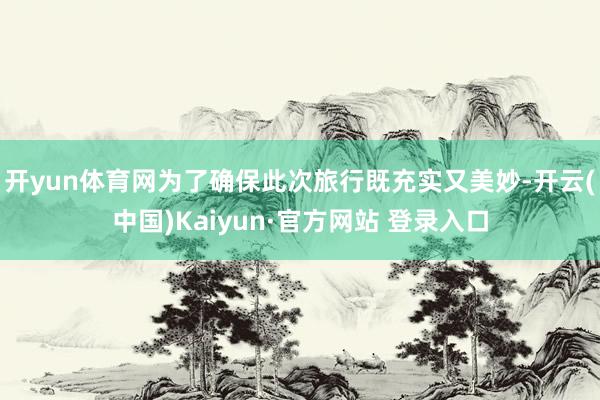 开yun体育网为了确保此次旅行既充实又美妙-开云(中国)Kaiyun·官方网站 登录入口