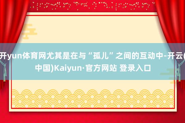 开yun体育网尤其是在与“孤儿”之间的互动中-开云(中国)Kaiyun·官方网站 登录入口