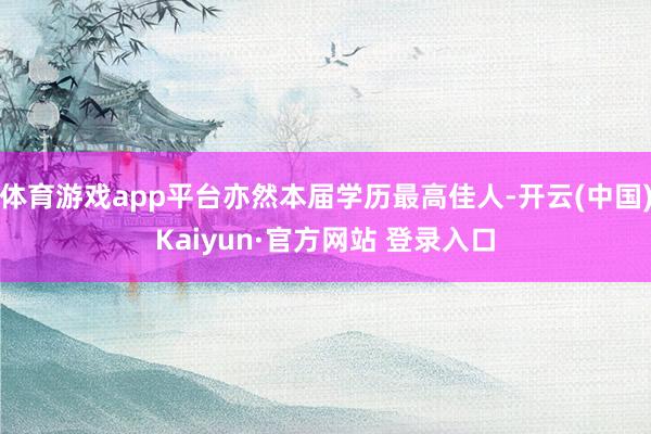 体育游戏app平台亦然本届学历最高佳人-开云(中国)Kaiyun·官方网站 登录入口