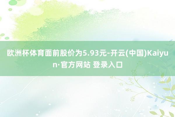 欧洲杯体育面前股价为5.93元-开云(中国)Kaiyun·官方网站 登录入口