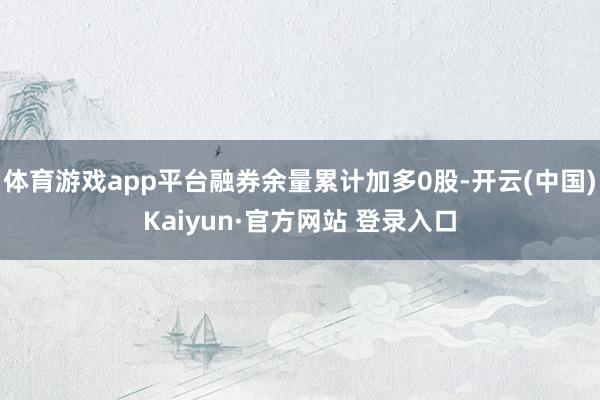 体育游戏app平台融券余量累计加多0股-开云(中国)Kaiyun·官方网站 登录入口