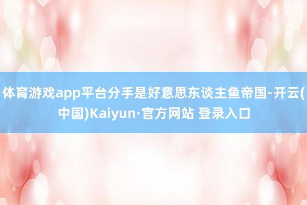 体育游戏app平台分手是好意思东谈主鱼帝国-开云(中国)Kaiyun·官方网站 登录入口