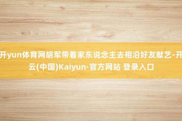 开yun体育网胡军带着家东说念主去相沿好友献艺-开云(中国)Kaiyun·官方网站 登录入口
