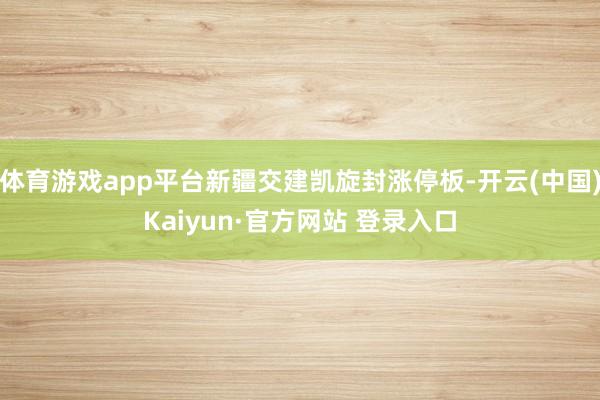 体育游戏app平台新疆交建凯旋封涨停板-开云(中国)Kaiyun·官方网站 登录入口