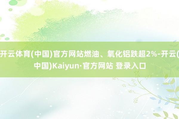 开云体育(中国)官方网站燃油、氧化铝跌超2%-开云(中国)Kaiyun·官方网站 登录入口