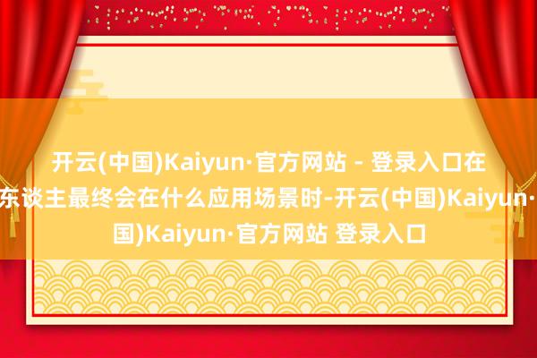 开云(中国)Kaiyun·官方网站 - 登录入口　　在谈到东谈主形机器东谈主最终会在什么应用场景时-开云(中国)Kaiyun·官方网站 登录入口