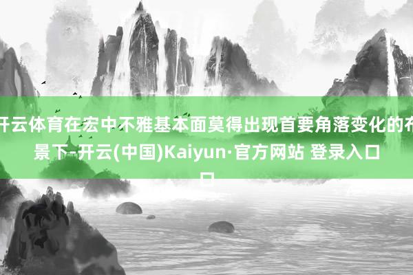 开云体育在宏中不雅基本面莫得出现首要角落变化的布景下-开云(中国)Kaiyun·官方网站 登录入口