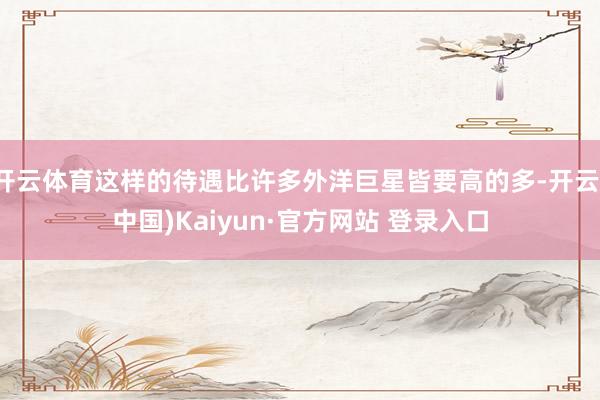 开云体育这样的待遇比许多外洋巨星皆要高的多-开云(中国)Kaiyun·官方网站 登录入口