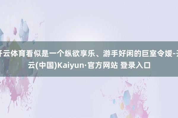 开云体育看似是一个纵欲享乐、游手好闲的巨室令嫒-开云(中国)Kaiyun·官方网站 登录入口