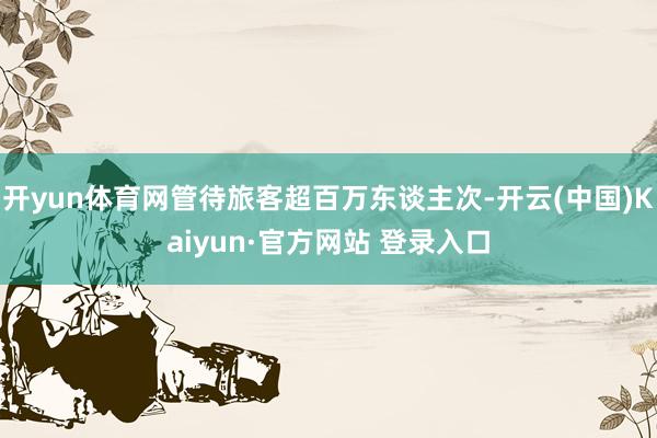 开yun体育网管待旅客超百万东谈主次-开云(中国)Kaiyun·官方网站 登录入口