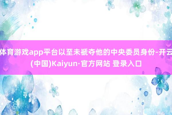 体育游戏app平台以至未褫夺他的中央委员身份-开云(中国)Kaiyun·官方网站 登录入口