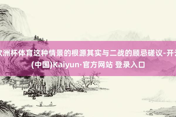 欧洲杯体育这种情景的根源其实与二战的顾忌磋议-开云(中国)Kaiyun·官方网站 登录入口