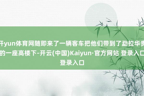 开yun体育网随即来了一辆客车把他们带到了勐拉华贵的一座高楼下-开云(中国)Kaiyun·官方网站 登录入口