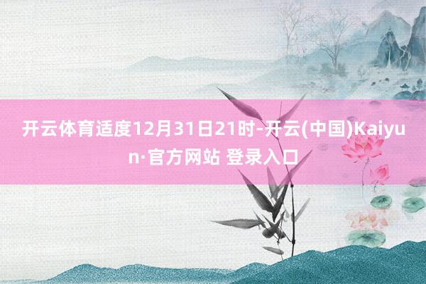 开云体育适度12月31日21时-开云(中国)Kaiyun·官方网站 登录入口
