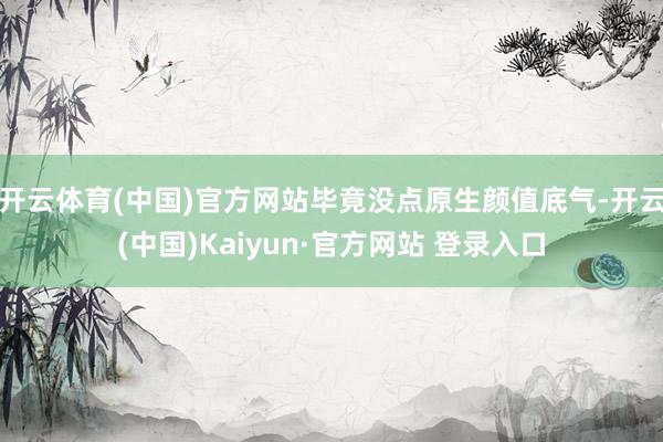 开云体育(中国)官方网站毕竟没点原生颜值底气-开云(中国)Kaiyun·官方网站 登录入口