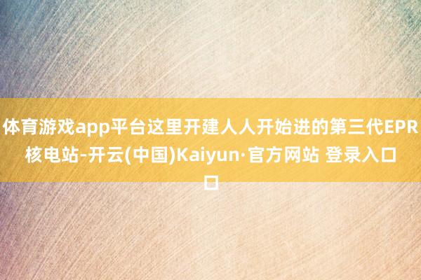 体育游戏app平台这里开建人人开始进的第三代EPR核电站-开云(中国)Kaiyun·官方网站 登录入口