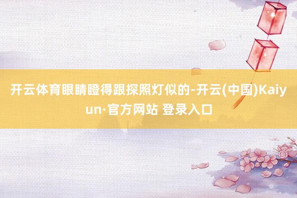 开云体育眼睛瞪得跟探照灯似的-开云(中国)Kaiyun·官方网站 登录入口