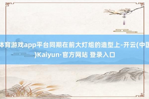 体育游戏app平台同期在前大灯组的造型上-开云(中国)Kaiyun·官方网站 登录入口
