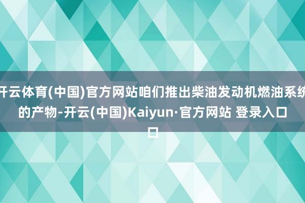 开云体育(中国)官方网站咱们推出柴油发动机燃油系统的产物-开云(中国)Kaiyun·官方网站 登录入口