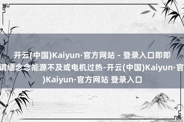 开云(中国)Kaiyun·官方网站 - 登录入口即即是穿越探险也无谓缅念念能源不及或电机过热-开云(中国)Kaiyun·官方网站 登录入口