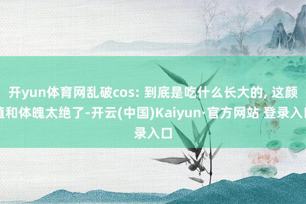 开yun体育网乱破cos: 到底是吃什么长大的, 这颜值和体魄太绝了-开云(中国)Kaiyun·官方网站 登录入口