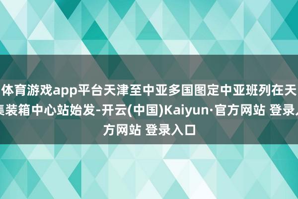 体育游戏app平台天津至中亚多国图定中亚班列在天津集装箱中心站始发-开云(中国)Kaiyun·官方网站 登录入口
