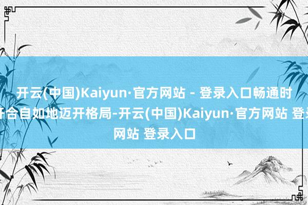 开云(中国)Kaiyun·官方网站 - 登录入口畅通时不祥开合自如地迈开格局-开云(中国)Kaiyun·官方网站 登录入口