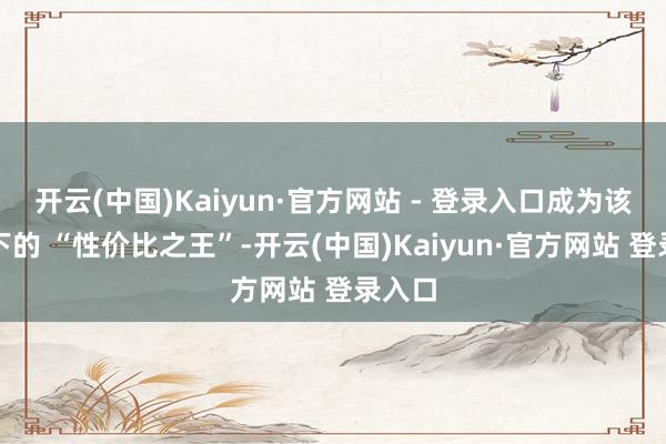 开云(中国)Kaiyun·官方网站 - 登录入口成为该品性下的 “性价比之王”-开云(中国)Kaiyun·官方网站 登录入口