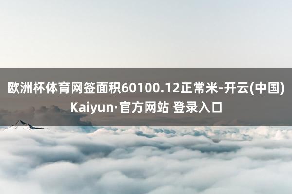 欧洲杯体育网签面积60100.12正常米-开云(中国)Kaiyun·官方网站 登录入口