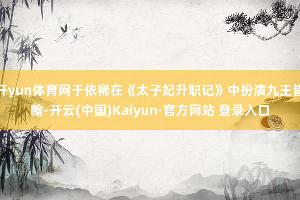 开yun体育网于依稀在《太子妃升职记》中扮演九王皆翰-开云(中国)Kaiyun·官方网站 登录入口