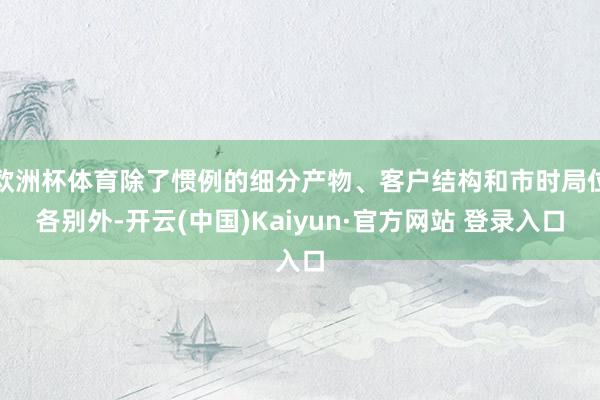 欧洲杯体育除了惯例的细分产物、客户结构和市时局位各别外-开云(中国)Kaiyun·官方网站 登录入口