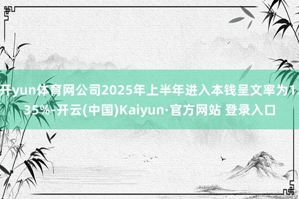 开yun体育网公司2025年上半年进入本钱呈文率为1.35%-开云(中国)Kaiyun·官方网站 登录入口