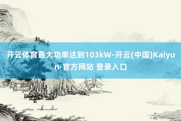 开云体育最大功率达到103kW-开云(中国)Kaiyun·官方网站 登录入口