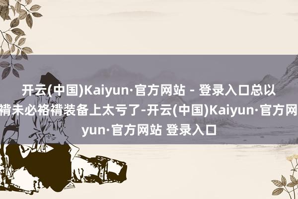 开云(中国)Kaiyun·官方网站 - 登录入口总以为篡改到袼褙未必袼褙装备上太亏了-开云(中国)Kaiyun·官方网站 登录入口