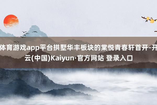 体育游戏app平台拱墅华丰板块的棠悦青春轩首开-开云(中国)Kaiyun·官方网站 登录入口