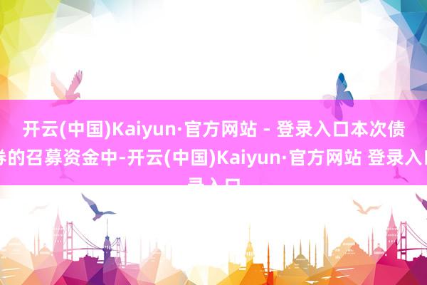 开云(中国)Kaiyun·官方网站 - 登录入口本次债券的召募资金中-开云(中国)Kaiyun·官方网站 登录入口