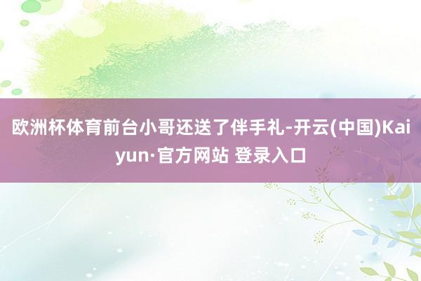 欧洲杯体育前台小哥还送了伴手礼-开云(中国)Kaiyun·官方网站 登录入口