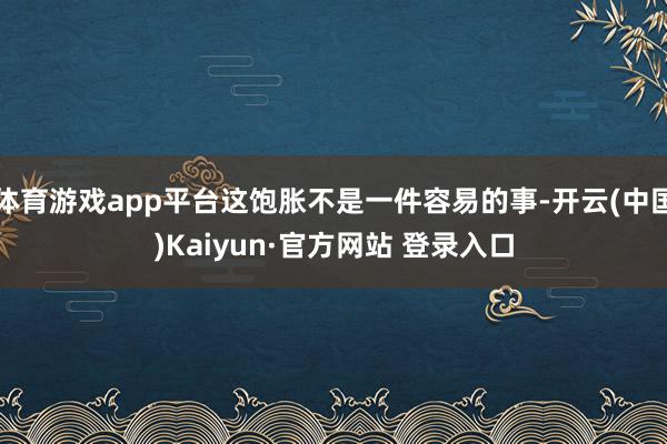 体育游戏app平台这饱胀不是一件容易的事-开云(中国)Kaiyun·官方网站 登录入口