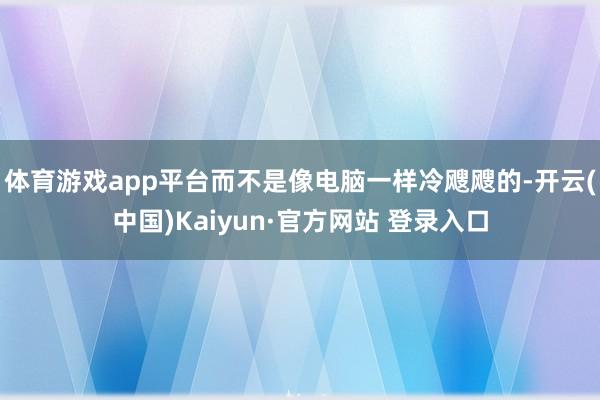 体育游戏app平台而不是像电脑一样冷飕飕的-开云(中国)Kaiyun·官方网站 登录入口