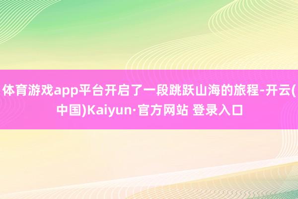 体育游戏app平台开启了一段跳跃山海的旅程-开云(中国)Kaiyun·官方网站 登录入口