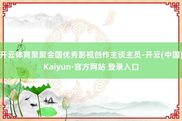 开云体育聚聚会国优秀影视创作主谈主员-开云(中国)Kaiyun·官方网站 登录入口