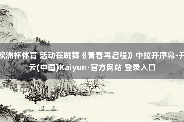 欧洲杯体育 活动在跳舞《青春再启程》中拉开序幕-开云(中国)Kaiyun·官方网站 登录入口