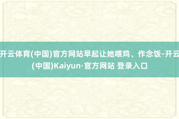 开云体育(中国)官方网站早起让她喂鸡、作念饭-开云(中国)Kaiyun·官方网站 登录入口