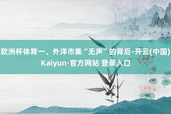 欧洲杯体育一、外洋市集“无声”的背后-开云(中国)Kaiyun·官方网站 登录入口