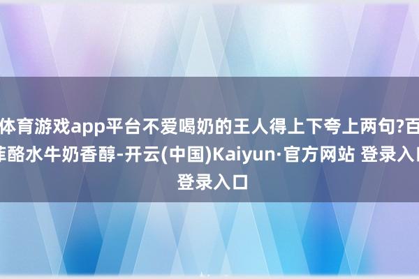 体育游戏app平台不爱喝奶的王人得上下夸上两句?百菲酪水牛奶香醇-开云(中国)Kaiyun·官方网站 登录入口