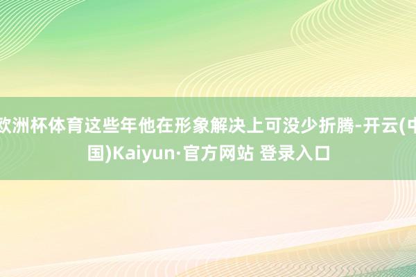 欧洲杯体育这些年他在形象解决上可没少折腾-开云(中国)Kaiyun·官方网站 登录入口