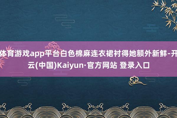 体育游戏app平台白色棉麻连衣裙衬得她额外新鲜-开云(中国)Kaiyun·官方网站 登录入口