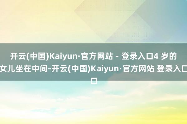 开云(中国)Kaiyun·官方网站 - 登录入口4 岁的女儿坐在中间-开云(中国)Kaiyun·官方网站 登录入口