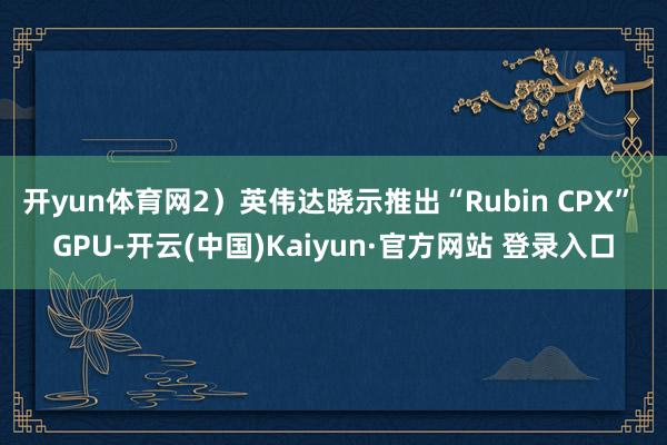 开yun体育网2）英伟达晓示推出“Rubin CPX” GPU-开云(中国)Kaiyun·官方网站 登录入口